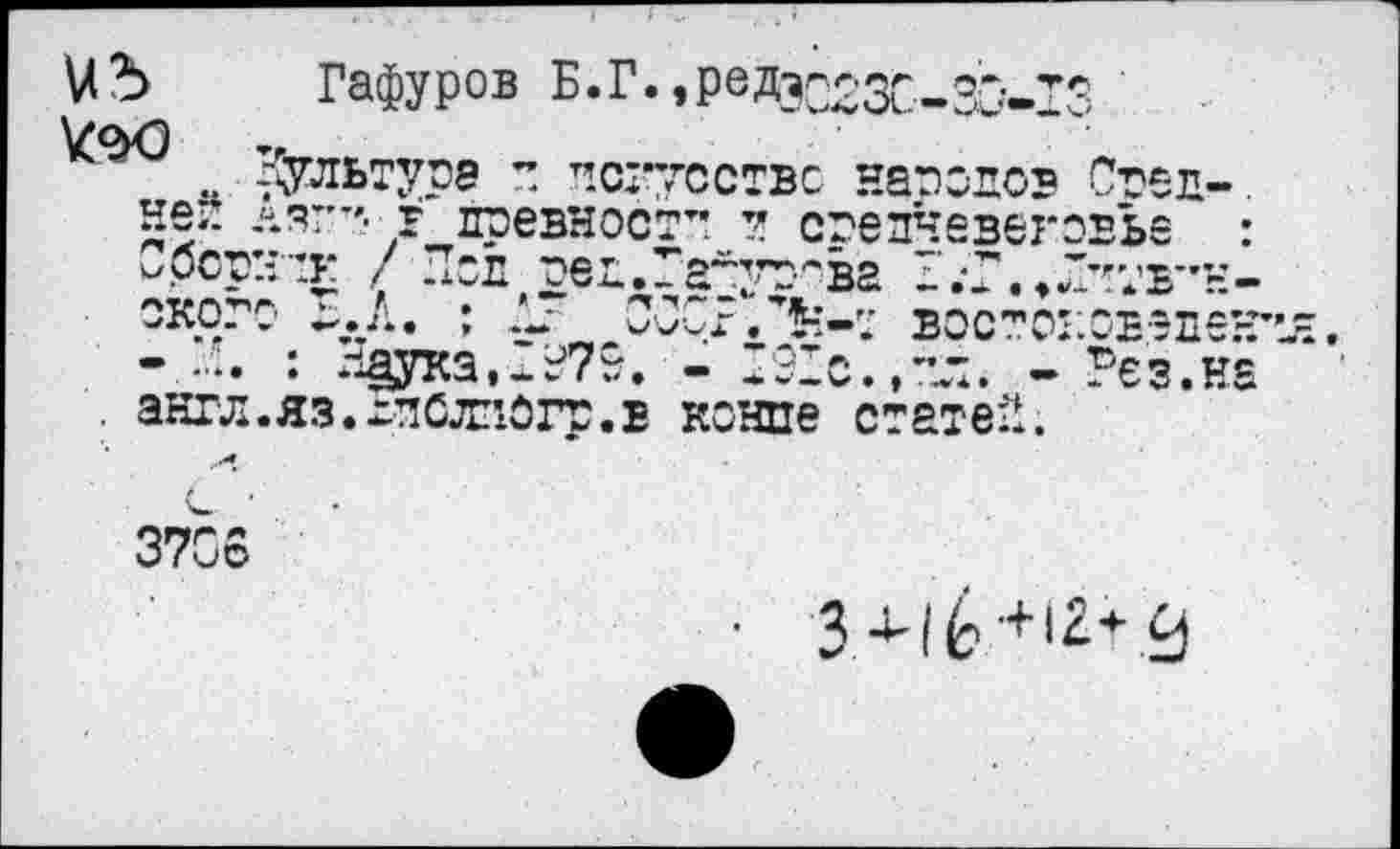 ﻿Кд
Гафуров Б.Г.»РвДэС23С-30-13 культура ” искусстве народов Свел-. ляг-'- г древности и средневековье : л.-:к / Под ред.Гауут^ва О.-Г.^Оитв”” о ~.Л. ; ОСС? востоковед
: Наука,0379. - 091с.,тл. - Рез.на . англ.яз.хдСлзогр.в конце статей.
<п :г
3706